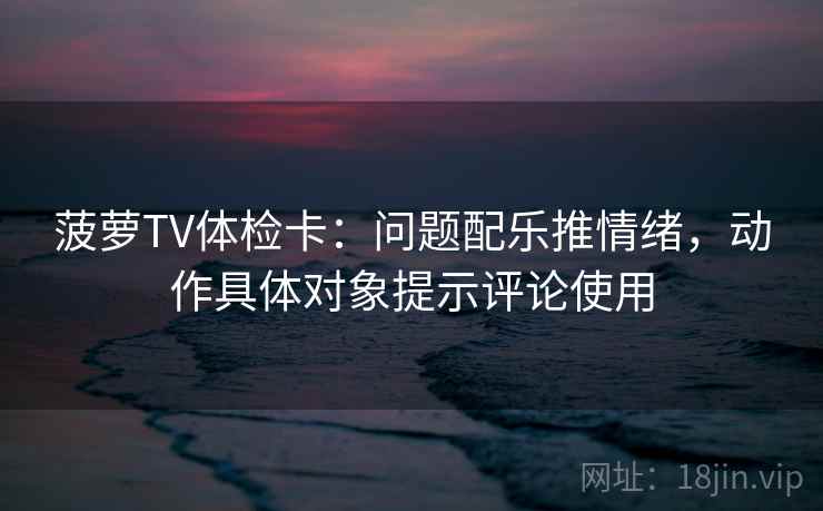菠萝TV体检卡:问题配乐推情绪,动作具体对象提示评论使用 菠萝TV体检卡:问题配乐推情绪,动作具体对象提示评论使用