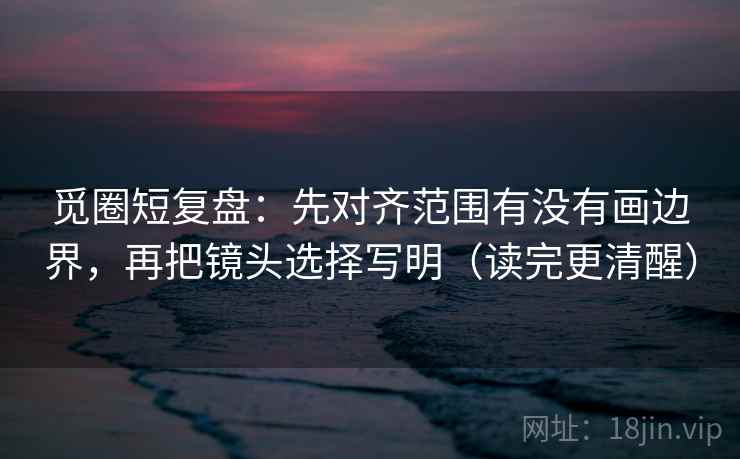 觅圈短复盘：先对齐范围有没有画边界，再把镜头选择写明（读完更清醒）