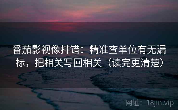 番茄影视像排错：精准查单位有无漏标，把相关写回相关（读完更清楚）