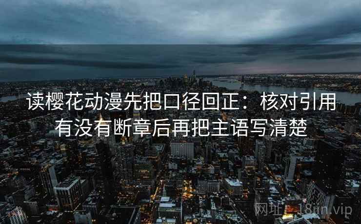 读樱花动漫先把口径回正：核对引用有没有断章后再把主语写清楚