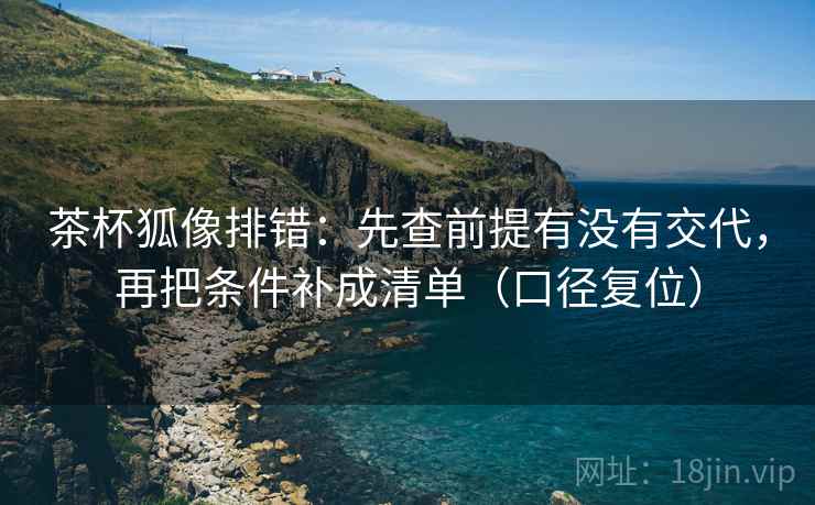 茶杯狐像排错:先查前提有没有交代,再把条件补成清单(口径复位) 茶杯狐像排错:先查前提有没有交代,再把条件补成清单(口径复位)