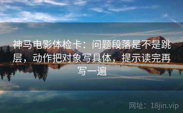 神马电影体检卡:问题段落是不是跳层,动作把对象写具体,提示读完再写一遍 神马电影体检卡:问题段落是不是跳层,动作把对象写具体,提示读完再写一遍