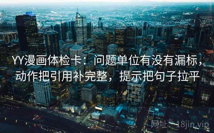 YY漫画体检卡:问题单位有没有漏标,动作把引用补完整,提示把句子拉平 YY漫画体检卡:问题单位有没有漏标,动作把引用补完整,提示把句子拉平