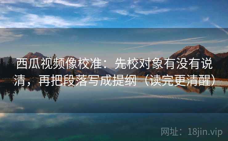 西瓜视频像校准:先校对象有没有说清,再把段落写成提纲(读完更清醒) 西瓜视频像校准:先校对象有没有说清,再把段落写成提纲(读完更清醒)