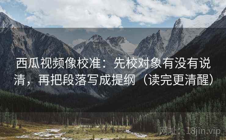 西瓜视频像校准:先校对象有没有说清,再把段落写成提纲(读完更清醒) 西瓜视频像校准:先校对象有没有说清,再把段落写成提纲(读完更清醒)
