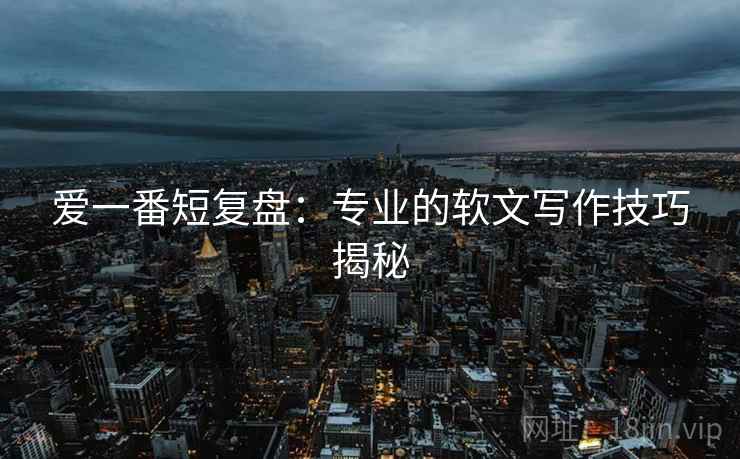 爱一番短复盘:专业的软文写作技巧揭秘 爱一番短复盘:专业的软文写作技巧揭秘