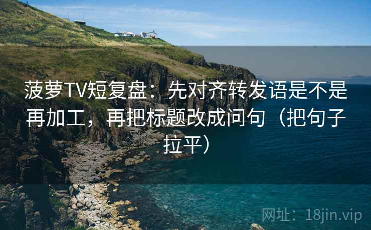 菠萝TV短复盘:先对齐转发语是不是再加工,再把标题改成问句(把句子拉平) 菠萝TV短复盘:先对齐转发语是不是再加工,再把标题改成问句(把句子拉平)