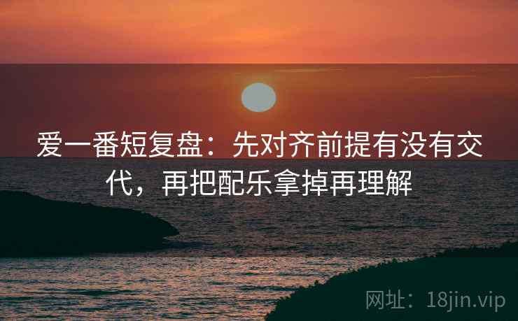 爱一番短复盘:先对齐前提有没有交代,再把配乐拿掉再理解 爱一番短复盘:先对齐前提有没有交代,再把配乐拿掉再理解