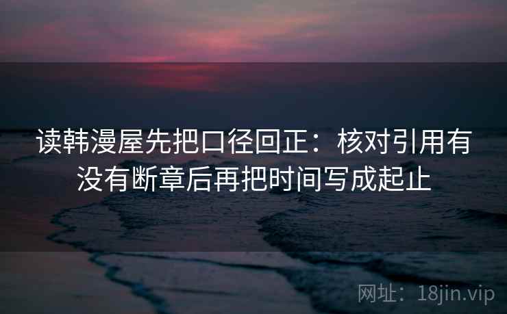 读韩漫屋先把口径回正:核对引用有没有断章后再把时间写成起止 读韩漫屋先把口径回正:核对引用有没有断章后再把时间写成起止