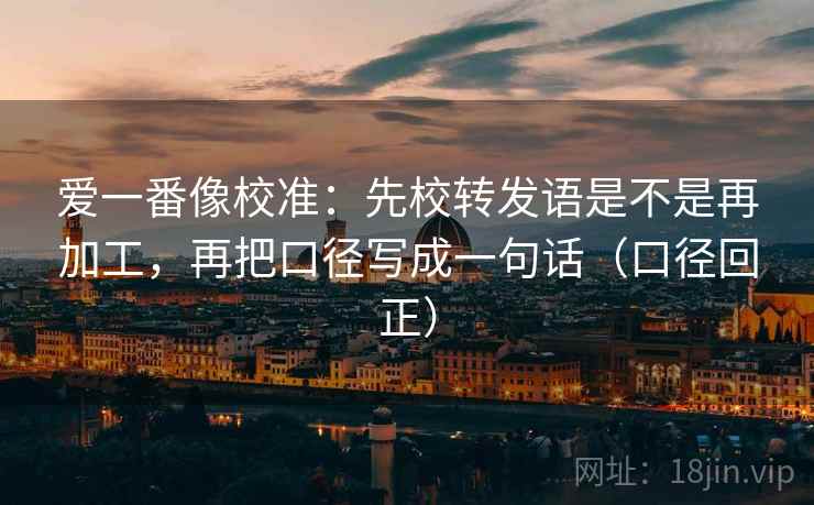 爱一番像校准:先校转发语是不是再加工,再把口径写成一句话(口径回正) 爱一番像校准:先校转发语是不是再加工,再把口径写成一句话(口径回正)
