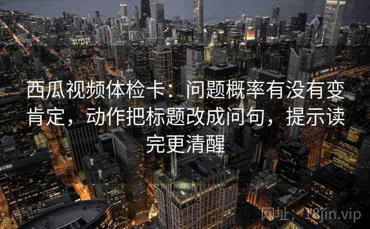 西瓜视频体检卡:问题概率有没有变肯定,动作把标题改成问句,提示读完更清醒 西瓜视频体检卡:问题概率有没有变肯定,动作把标题改成问句,提示读完更清醒
