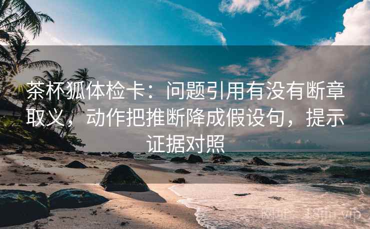 茶杯狐体检卡：问题引用有没有断章取义，动作把推断降成假设句，提示证据对照